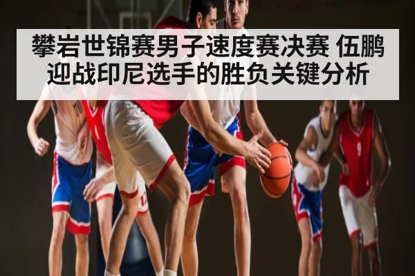 攀岩世锦赛男子速度赛决赛 伍鹏迎战印尼选手的胜负关键分析