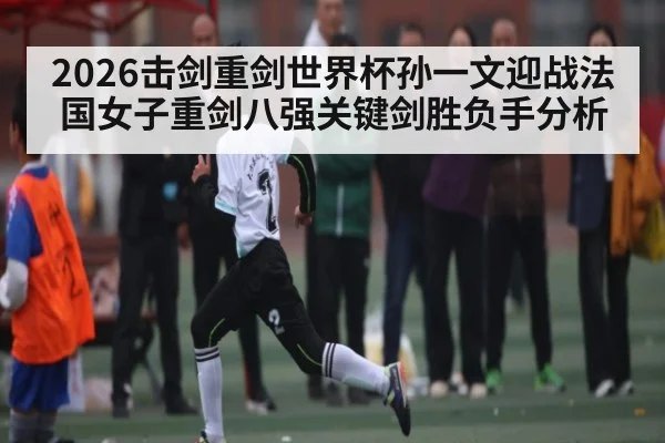 2026击剑重剑世界杯孙一文迎战法国女子重剑八强关键剑胜负手分析