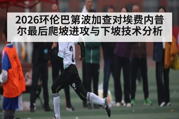 2026环伦巴第波加查对埃费内普尔最后爬坡进攻与下坡技术分析
